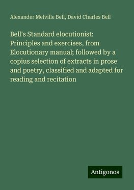 Bell's Standard elocutionist: Principles and exercises, from Elocutionary manual; followed by a copius selection of extracts in prose and poetry, classified and adapted for reading and recitation