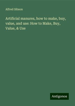 Artificial manures, how to make, buy, value, and use: How to Make, Buy, Value, & Use