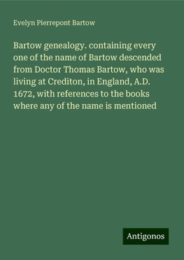 Bartow genealogy. containing every one of the name of Bartow descended from Doctor Thomas Bartow, who was living at Crediton, in England, A.D. 1672, with references to the books where any of the name is mentioned