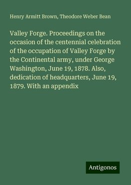 Valley Forge. Proceedings on the occasion of the centennial celebration of the occupation of Valley Forge by the Continental army, under George Washington, June 19, 1878. Also, dedication of headquarters, June 19, 1879. With an appendix