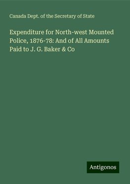 Expenditure for North-west Mounted Police, 1876-78: And of All Amounts Paid to J. G. Baker & Co