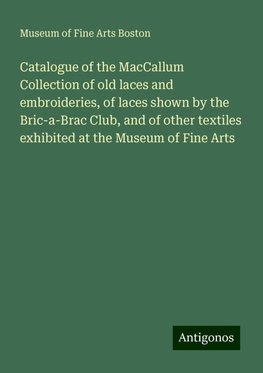 Catalogue of the MacCallum Collection of old laces and embroideries, of laces shown by the Bric-a-Brac Club, and of other textiles exhibited at the Museum of Fine Arts