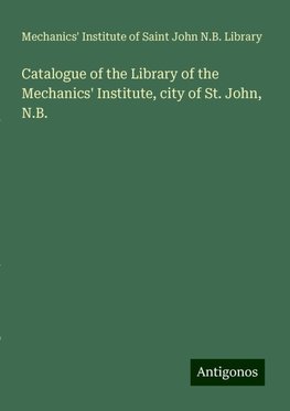 Catalogue of the Library of the Mechanics' Institute, city of St. John, N.B.