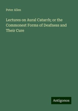 Lectures on Aural Catarrh; or the Commonest Forms of Deafness and Their Cure