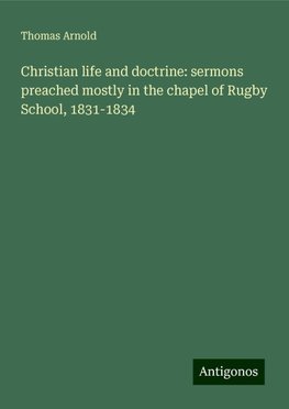 Christian life and doctrine: sermons preached mostly in the chapel of Rugby School, 1831-1834