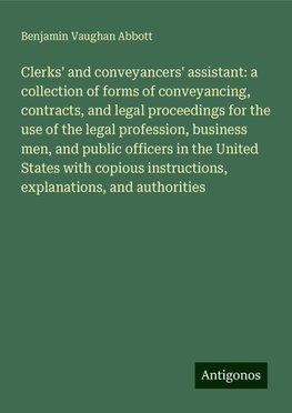 Clerks' and conveyancers' assistant: a collection of forms of conveyancing, contracts, and legal proceedings for the use of the legal profession, business men, and public officers in the United States with copious instructions, explanations, and authorities