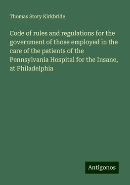 Code of rules and regulations for the government of those employed in the care of the patients of the Pennsylvania Hospital for the Insane, at Philadelphia