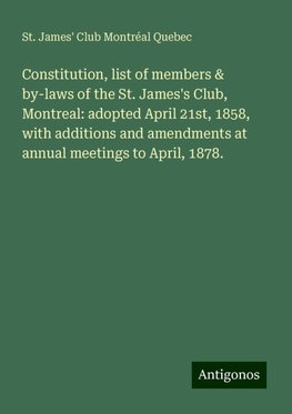 Constitution, list of members & by-laws of the St. James's Club, Montreal: adopted April 21st, 1858, with additions and amendments at annual meetings to April, 1878.