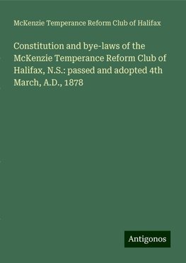 Constitution and bye-laws of the McKenzie Temperance Reform Club of Halifax, N.S.: passed and adopted 4th March, A.D., 1878