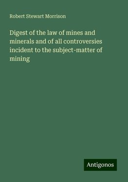 Digest of the law of mines and minerals and of all controversies incident to the subject-matter of mining