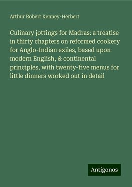 Culinary jottings for Madras: a treatise in thirty chapters on reformed cookery for Anglo-Indian exiles, based upon modern English, & continental principles, with twenty-five menus for little dinners worked out in detail