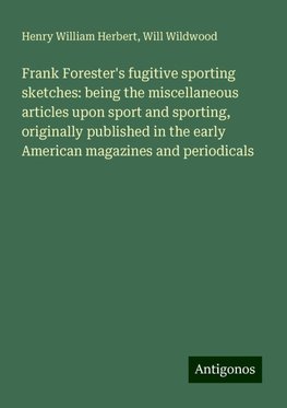 Frank Forester's fugitive sporting sketches: being the miscellaneous articles upon sport and sporting, originally published in the early American magazines and periodicals