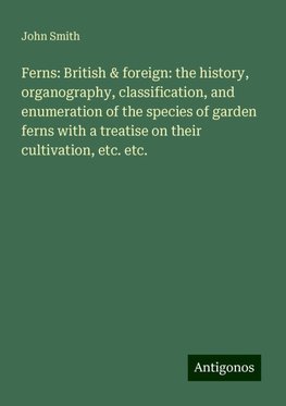 Ferns: British & foreign: the history, organography, classification, and enumeration of the species of garden ferns with a treatise on their cultivation, etc. etc.