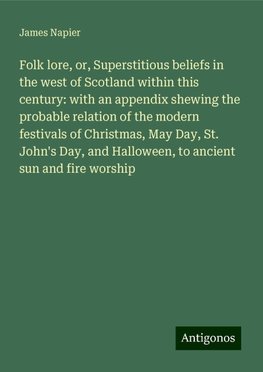 Folk lore, or, Superstitious beliefs in the west of Scotland within this century: with an appendix shewing the probable relation of the modern festivals of Christmas, May Day, St. John's Day, and Halloween, to ancient sun and fire worship