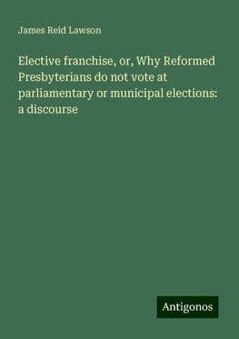 Elective franchise, or, Why Reformed Presbyterians do not vote at parliamentary or municipal elections: a discourse