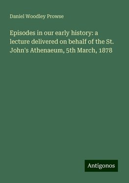 Episodes in our early history: a lecture delivered on behalf of the St. John's Athenaeum, 5th March, 1878