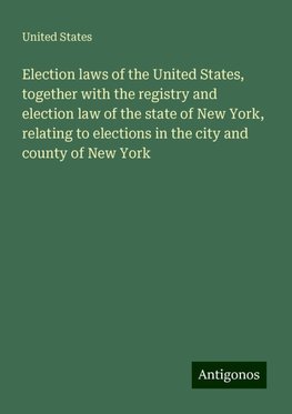 Election laws of the United States, together with the registry and election law of the state of New York, relating to elections in the city and county of New York