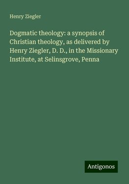 Dogmatic theology: a synopsis of Christian theology, as delivered by Henry Ziegler, D. D., in the Missionary Institute, at Selinsgrove, Penna