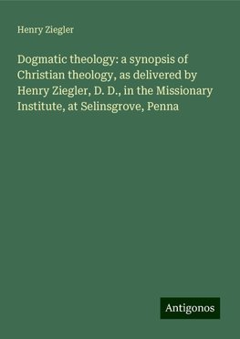 Dogmatic theology: a synopsis of Christian theology, as delivered by Henry Ziegler, D. D., in the Missionary Institute, at Selinsgrove, Penna