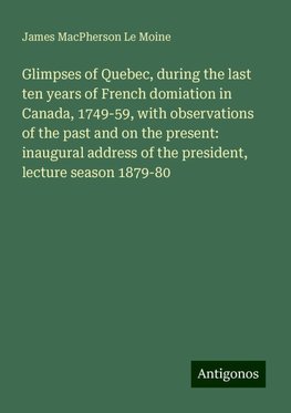 Glimpses of Quebec, during the last ten years of French domiation in Canada, 1749-59, with observations of the past and on the present: inaugural address of the president, lecture season 1879-80