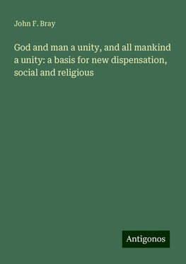 God and man a unity, and all mankind a unity: a basis for new dispensation, social and religious