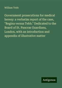 Government prosecutions for medical heresy: a verbatim report of the case, "Regina versus Tebb." Dedicated to the Board of St. Pancras Guardians, London, with an introduction and appendix of illustrative matter