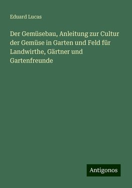 Der Gemüsebau, Anleitung zur Cultur der Gemüse in Garten und Feld für Landwirthe, Gärtner und Gartenfreunde