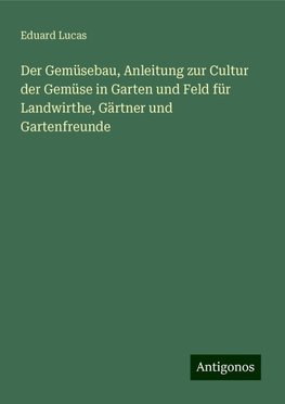 Der Gemüsebau, Anleitung zur Cultur der Gemüse in Garten und Feld für Landwirthe, Gärtner und Gartenfreunde