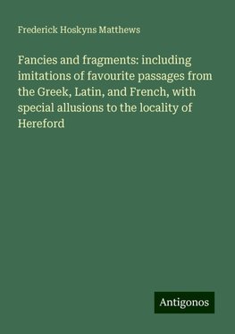 Fancies and fragments: including imitations of favourite passages from the Greek, Latin, and French, with special allusions to the locality of Hereford