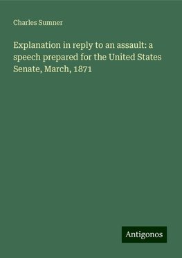 Explanation in reply to an assault: a speech prepared for the United States Senate, March, 1871