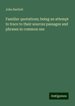 Familiar quotations; being an attempt to trace to their sources passages and phrases in common use