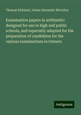 Examination papers in arithmetic: designed for use in high and public schools, and especially adapted for the preparation of candidates for the various examinations in Ontario