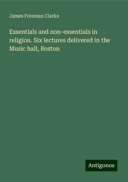 Essentials and non-essentials in religion. Six lectures delivered in the Music hall, Boston