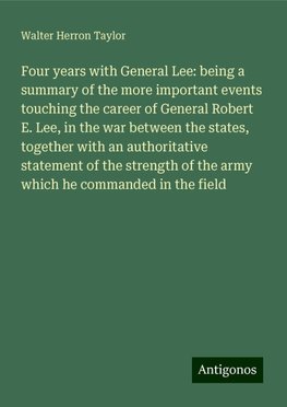 Four years with General Lee: being a summary of the more important events touching the career of General Robert E. Lee, in the war between the states, together with an authoritative statement of the strength of the army which he commanded in the field