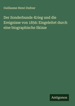 Der Sonderbunds-Krieg und die Ereignisse von 1856: Eingeleitet durch eine biographische Skizze