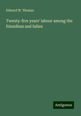 Twenty-five years' labour among the friendless and fallen