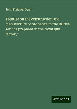 Treatise on the construction and manufacture of ordnance in the British service prepared in the royal gun factory