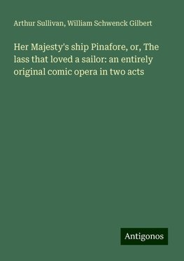 Her Majesty's ship Pinafore, or, The lass that loved a sailor: an entirely original comic opera in two acts