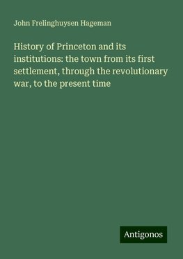 History of Princeton and its institutions: the town from its first settlement, through the revolutionary war, to the present time