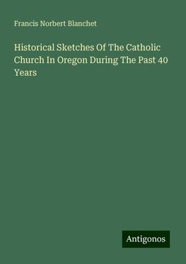 Historical Sketches Of The Catholic Church In Oregon During The Past 40 Years