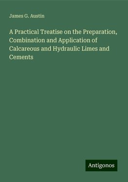 A Practical Treatise on the Preparation, Combination and Application of Calcareous and Hydraulic Limes and Cements