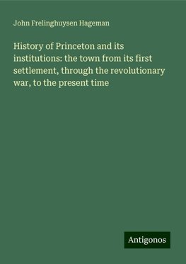 History of Princeton and its institutions: the town from its first settlement, through the revolutionary war, to the present time