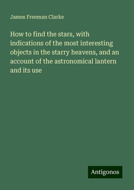 How to find the stars, with indications of the most interesting objects in the starry heavens, and an account of the astronomical lantern and its use