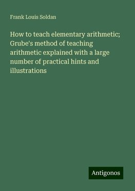 How to teach elementary arithmetic; Grube's method of teaching arithmetic explained with a large number of practical hints and illustrations