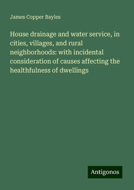 House drainage and water service, in cities, villages, and rural neighborhoods: with incidental consideration of causes affecting the healthfulness of dwellings