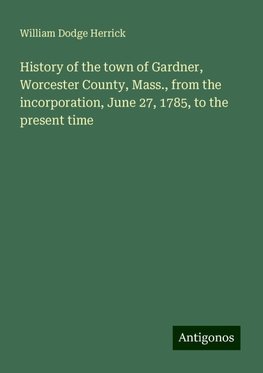 History of the town of Gardner, Worcester County, Mass., from the incorporation, June 27, 1785, to the present time