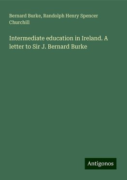 Intermediate education in Ireland. A letter to Sir J. Bernard Burke