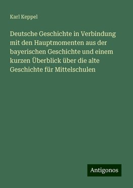 Deutsche Geschichte in Verbindung mit den Hauptmomenten aus der bayerischen Geschichte und einem kurzen Überblick über die alte Geschichte für Mittelschulen