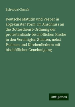 Deutsche Matutin und Vesper in abgekürzter Form: im Anschluss an die Gottesdienst-Ordnung der protestantisch-bischöflichen Kirche in den Vereinigten Staaten, nebst Psalmen und Kirchenliedern: mit bischöflicher Genehmigung