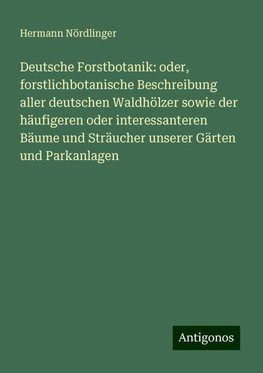 Deutsche Forstbotanik: oder, forstlichbotanische Beschreibung aller deutschen Waldhölzer sowie der häufigeren oder interessanteren Bäume und Sträucher unserer Gärten und Parkanlagen